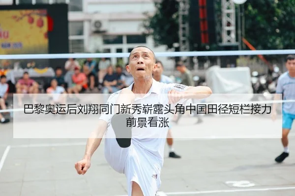 巴黎奥运后刘翔同门新秀崭露头角中国田径短栏接力前景看涨